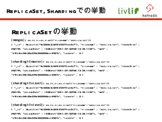 ReplicaSet の挙動 [mongos] > db.fs.files.find({'filename':'replica.set'}) { "_id" : ObjectId("4e3368d3c629125977fed2b7"), "filename" : "replica.set", "chunkSize" : 262144, "uploadDate" : ISODate("2011-07-30T02:13:39.116Z"), "md5" : "d41d8cd98f00b204e9800998ecf8427e", "length" : 0 } [sharding1 の master] > db.fs.files.find({'filename':'replica.set'}) { "_id" : ObjectId("4e3368d3c629125977fed2b7"), "filename" : "replica.set", "chunkSize" : 262144, "uploadDate" : ISODate("2011-07-30T02:13:39.116Z"), "md5" : "d41d8cd98f00b204e9800998ecf8427e", "length" : 0 } [sharding1 の slave1] > db.fs.files.find({'filename':'replica.set'}) { "_id" : ObjectId("4e3368d3c629125977fed2b7"), "filename" : "replica.set", "chunkSize" : 262144, "uploadDate" : ISODate("2011-07-30T02:13:39.116Z"), "md5" : "d41d8cd98f00b204e9800998ecf8427e", "length" : 0 } [sharding1 の slave2] > db.fs.files.find({'filename':'replica.set'}) { "_id" : ObjectId("4e3368d3c629125977fed2b7"), "filename" : "replica.set", "chunkSize" : 262144, "uploadDate" : ISODate("2011-07-30T02:13:39.116Z"), "md5" : "d41d8cd98f00b204e9800998ecf8427e", "length" : 0 } ReplicaSet,Sharding での挙動 