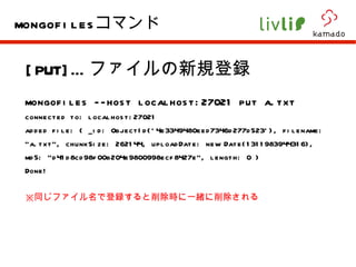 [PUT]… ファイルの新規登録 mongofiles --host localhost:27021 put a.txt  connected to: localhost:27021 added file: { _id: ObjectId('4e3349480eed7346d277d523'), filename: "a.txt", chunkSize: 262144, uploadDate: new Date(1311983944316), md5: "d41d8cd98f00b204e9800998ecf8427e", length: 0 } Done! ※ 同じファイル名で登録すると削除時に一緒に削除される mongofiles コマンド 