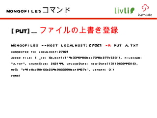[PUT]… ファイルの上書き登録 mongofiles --host localhost:27021  -r  put a.txt  connected to: localhost:27021 added file: { _id: ObjectId('4e3349480eed7346d277d523'), filename: "a.txt", chunkSize: 262144, uploadDate: new Date(1311983944316), md5: "d41d8cd98f00b204e9800998ecf8427e", length: 0 } done! mongofiles コマンド 