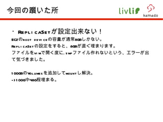 ・ ReplicaSet が設定出来ない！ EC2 の root device の容量が通常 8GB しかない。 ReplicaSet の設定をすると、 8GB が直ぐ埋まります。 ファイルを vim で開く度に .swp ファイル作れないという、エラーが出て気づきました。 100GB の Volumes を追加して mount し解決。 ->100G 中 48G 程埋まる。 今回の躓いた所 