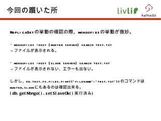 ReplicaSet の挙動の確認の際、 mongofies の挙動が微妙。 ・ mongofiles –host [master server] search test.txt -> ファイルが表示される。 ・ mongofiles –host [slave server] search test.txt -> ファイルが表示されない、エラーも出ない。 しかし、 db.test.fs.files.find({'filename':'test.txt'}) のコマンドは master,slave にもあるのは確認出来る。 (db.getMongo().setSlaveOk() 実行済み ) 今回の躓いた所 