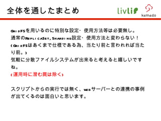 GridFS を用いるのに特別な設定・使用方法等は必要無し。 通常の ReplicaSet,Sharding 設定・使用方法と変わらない！ (GridFS はあくまで仕様である為、当たり前と言われれば当たり前。 ) 気軽に分散ファイルシステムが出来ると考えると嬉しいですね。 ( 運用時に潜む罠は除く ) スクリプトからの実行では無く、 web サーバーとの連携の事例が出てくるのは面白いと思います。 全体を通したまとめ 