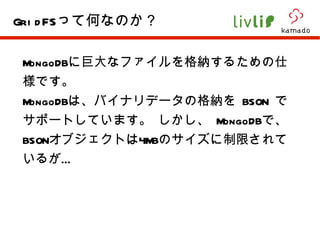 MongoDB に巨大なファイルを格納するための仕様です。 MongoDB は、バイナリデータの格納を  BSON  でサポートしています。 しかし、  MongoDB で、 BSON オブジェクトは 4MB のサイズに制限されているが… GridFS って何なのか？ 