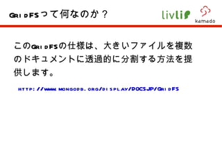 この GridFS の仕様は、大きいファイルを複数のドキュメントに透過的に分割する方法を提供します。 http://www.mongodb.org/display/DOCSJP/GridFS GridFS って何なのか？ 