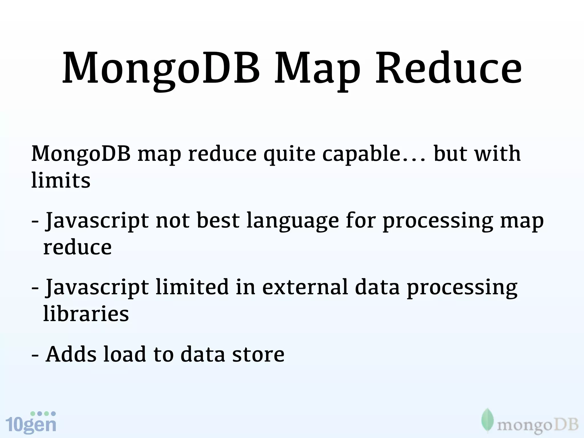 MongoDB Map Reduce
MongoDB map reduce quite capable... but with
limits
- Javascript not best language for processing map
  reduce
- Javascript limited in external data processing
  libraries
- Adds load to data store
 