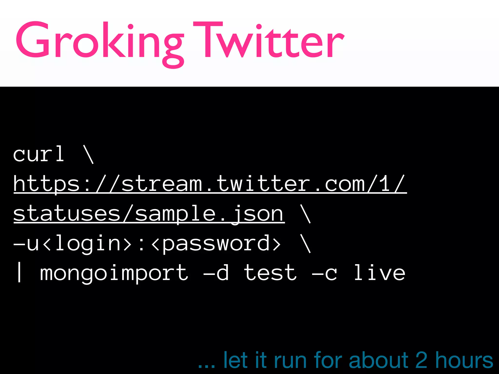 Groking Twitter

curl 
https://stream.twitter.com/1/
statuses/sample.json 
-u<login>:<password> 
| mongoimport -d test -c live


             ... let it run for about 2 hours
 