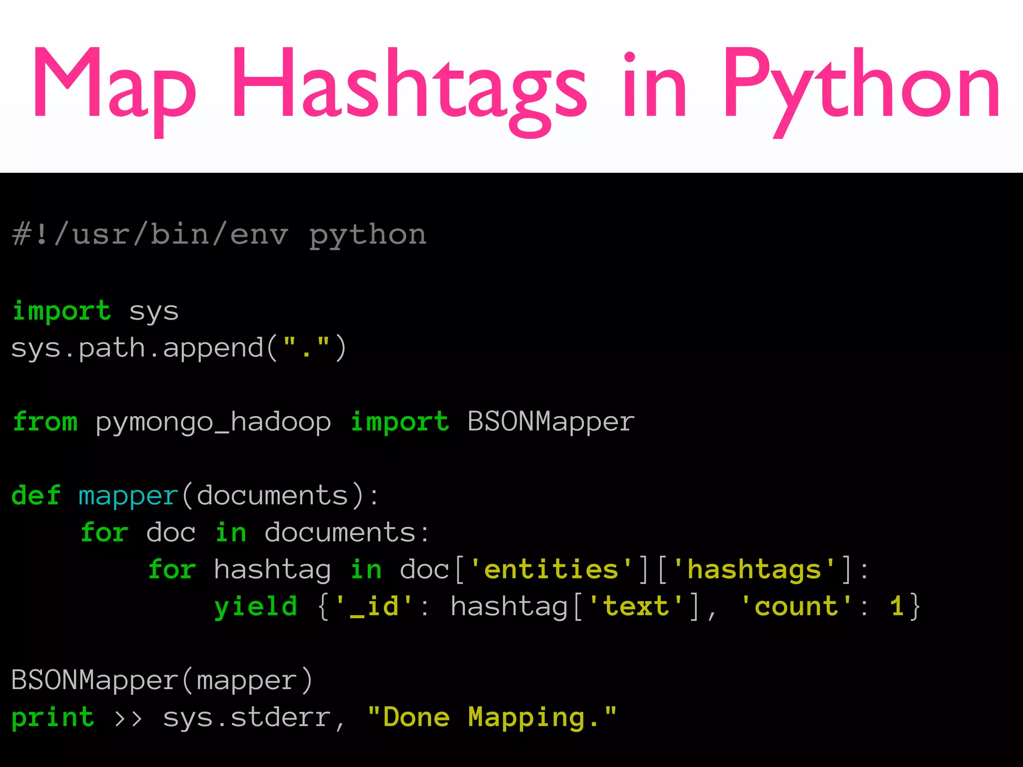 Map Hashtags in Python
#!/usr/bin/env python

import sys
sys.path.append(".")

from pymongo_hadoop import BSONMapper

def mapper(documents):
    for doc in documents:
        for hashtag in doc['entities']['hashtags']:
            yield {'_id': hashtag['text'], 'count': 1}

BSONMapper(mapper)
print >> sys.stderr, "Done Mapping."
 