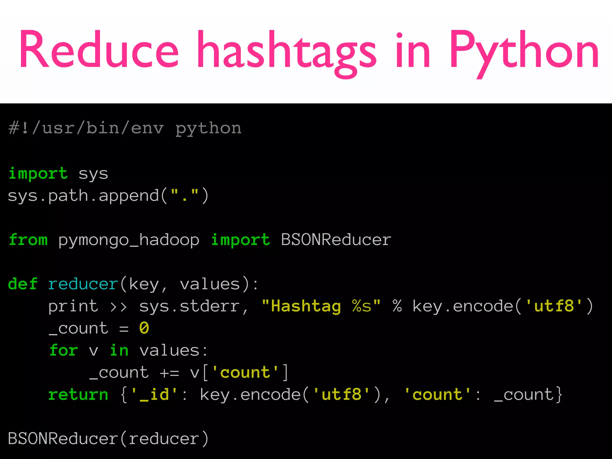 Reduce hashtags in Python
#!/usr/bin/env python

import sys
sys.path.append(".")

from pymongo_hadoop import BSONReducer

def reducer(key, values):
    print >> sys.stderr, "Hashtag %s" % key.encode('utf8')
    _count = 0
    for v in values:
        _count += v['count']
    return {'_id': key.encode('utf8'), 'count': _count}

BSONReducer(reducer)
 