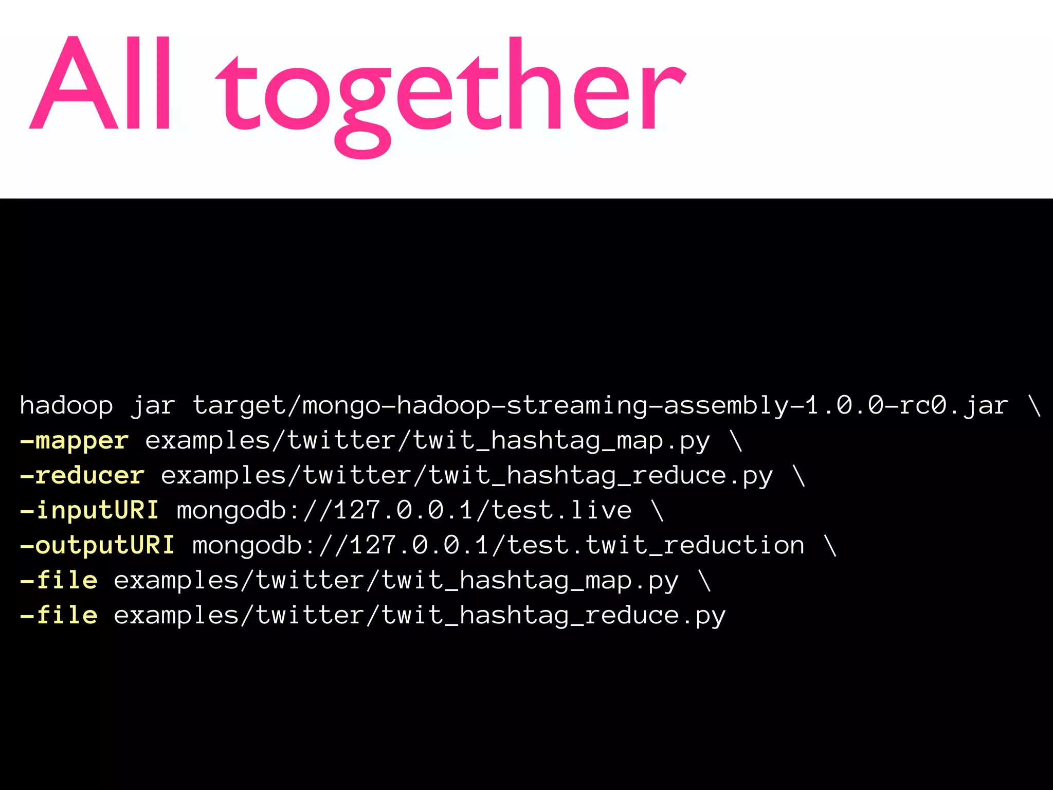 All together

hadoop jar target/mongo-hadoop-streaming-assembly-1.0.0-rc0.jar 
-mapper examples/twitter/twit_hashtag_map.py 
-reducer examples/twitter/twit_hashtag_reduce.py 
-inputURI mongodb://127.0.0.1/test.live 
-outputURI mongodb://127.0.0.1/test.twit_reduction 
-file examples/twitter/twit_hashtag_map.py 
-file examples/twitter/twit_hashtag_reduce.py
 