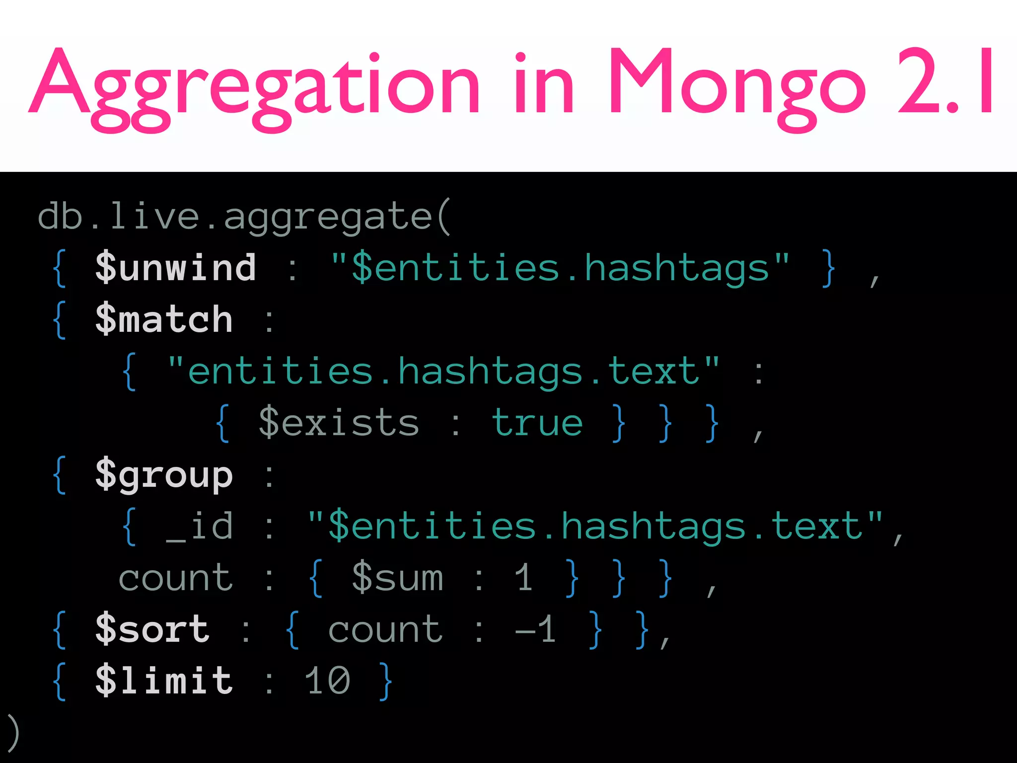 Aggregation in Mongo 2.1
    db.live.aggregate(
    { $unwind : "$entities.hashtags" } ,
    { $match :
       { "entities.hashtags.text" :
           { $exists : true } } } ,
    { $group :
       { _id : "$entities.hashtags.text",
       count : { $sum : 1 } } } ,
    { $sort : { count : -1 } },
    { $limit : 10 }
)
 