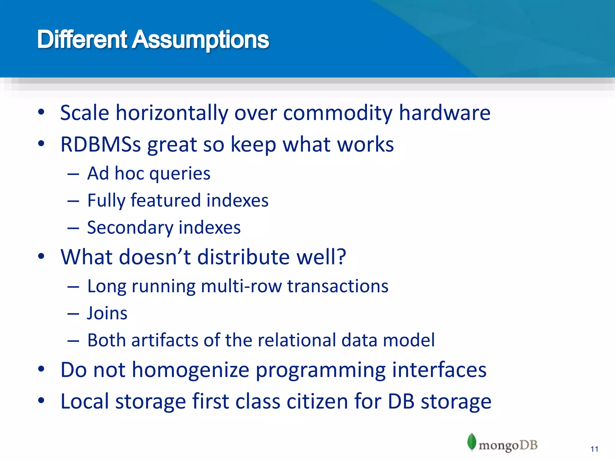 11
• Scale horizontally over commodity hardware
• RDBMSs great so keep what works
– Ad hoc queries
– Fully featured indexes
– Secondary indexes
• What doesn’t distribute well?
– Long running multi-row transactions
– Joins
– Both artifacts of the relational data model
• Do not homogenize programming interfaces
• Local storage first class citizen for DB storage
 