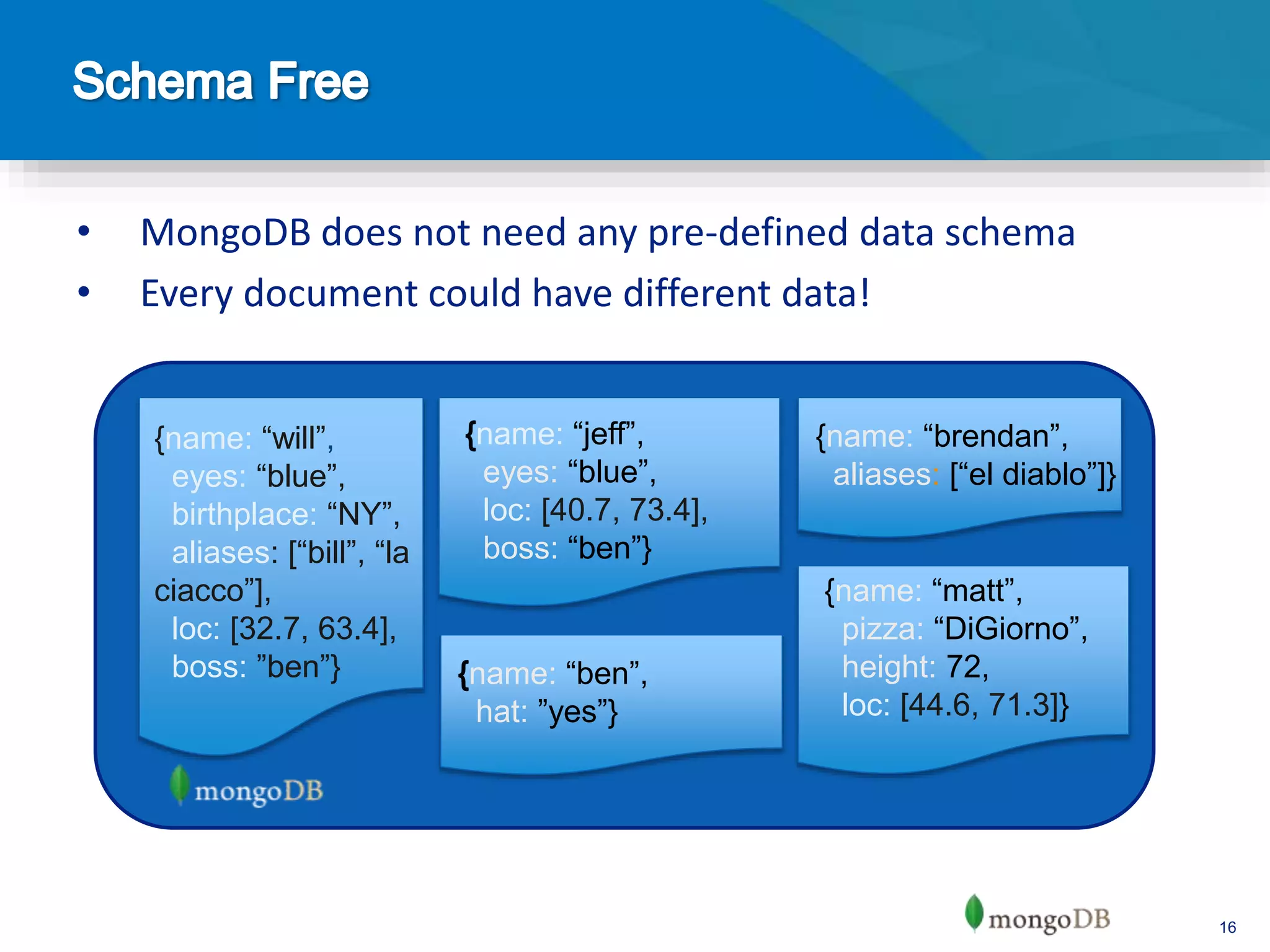 16
• MongoDB does not need any pre-defined data schema
• Every document could have different data!
name: “jeff”,
eyes: “blue”,
loc: [40.7, 73.4],
boss: “ben”}
{name: “brendan”,
aliases: [“el diablo”]}
name: “ben”,
hat: ”yes”}
{name: “matt”,
pizza: “DiGiorno”,
height: 72,
loc: [44.6, 71.3]}
{name: “will”,
eyes: “blue”,
birthplace: “NY”,
aliases: [“bill”, “la
ciacco”],
loc: [32.7, 63.4],
boss: ”ben”}
 
