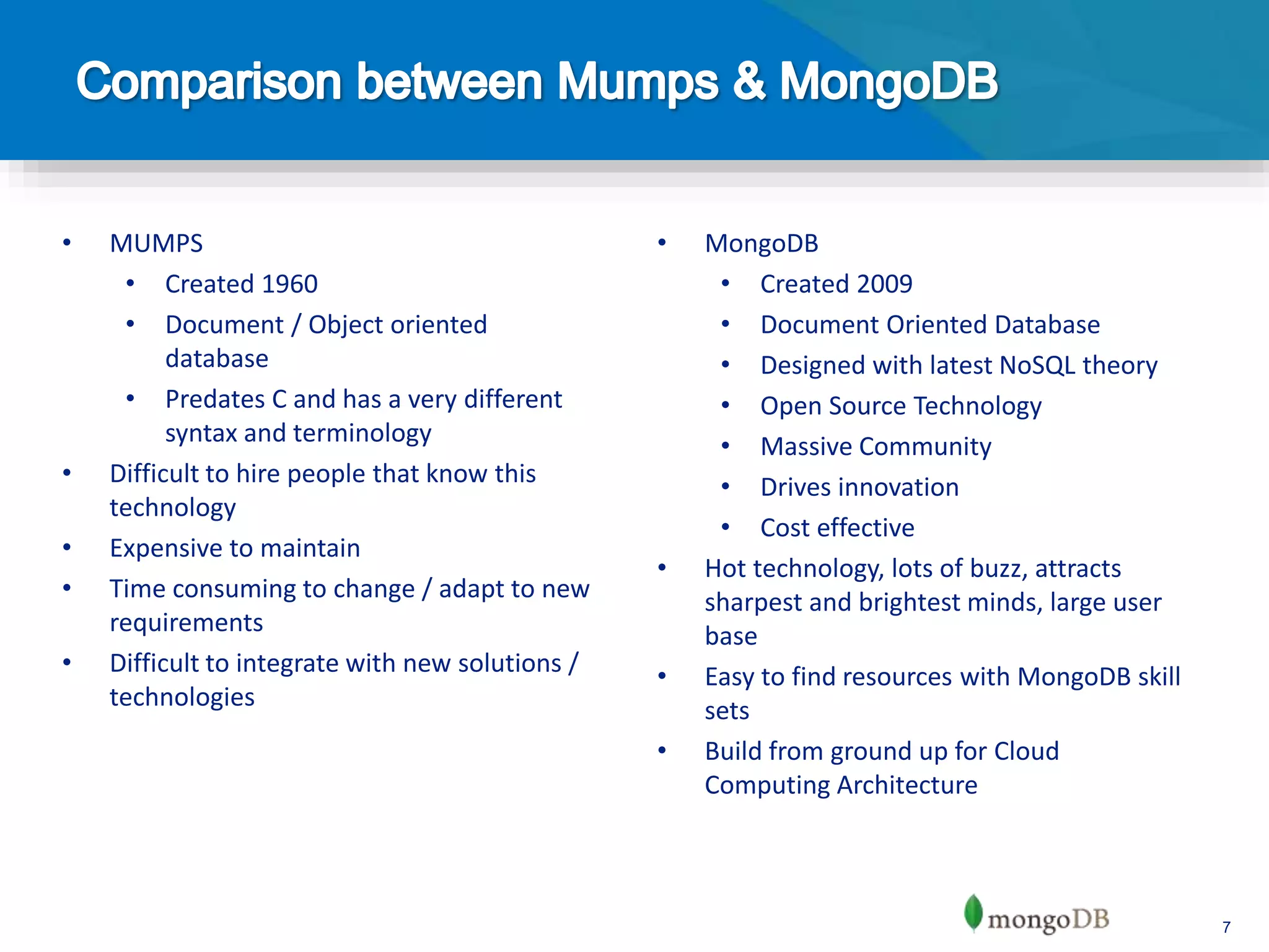 7
• MUMPS
• Created 1960
• Document / Object oriented
database
• Predates C and has a very different
syntax and terminology
• Difficult to hire people that know this
technology
• Expensive to maintain
• Time consuming to change / adapt to new
requirements
• Difficult to integrate with new solutions /
technologies
• MongoDB
• Created 2009
• Document Oriented Database
• Designed with latest NoSQL theory
• Open Source Technology
• Massive Community
• Drives innovation
• Cost effective
• Hot technology, lots of buzz, attracts
sharpest and brightest minds, large user
base
• Easy to find resources with MongoDB skill
sets
• Build from ground up for Cloud
Computing Architecture
 