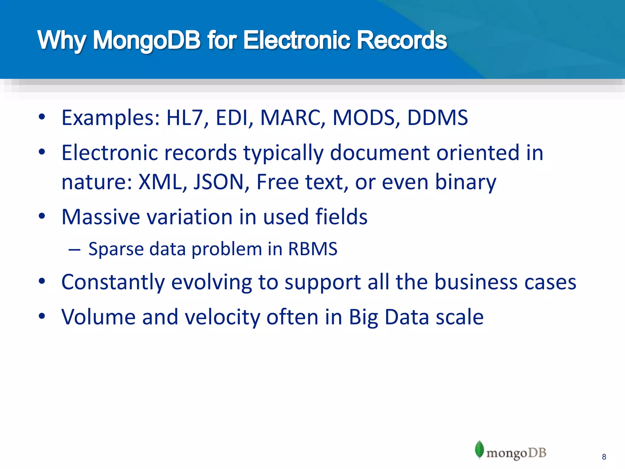8
• Examples: HL7, EDI, MARC, MODS, DDMS
• Electronic records typically document oriented in
nature: XML, JSON, Free text, or even binary
• Massive variation in used fields
– Sparse data problem in RBMS
• Constantly evolving to support all the business cases
• Volume and velocity often in Big Data scale
 