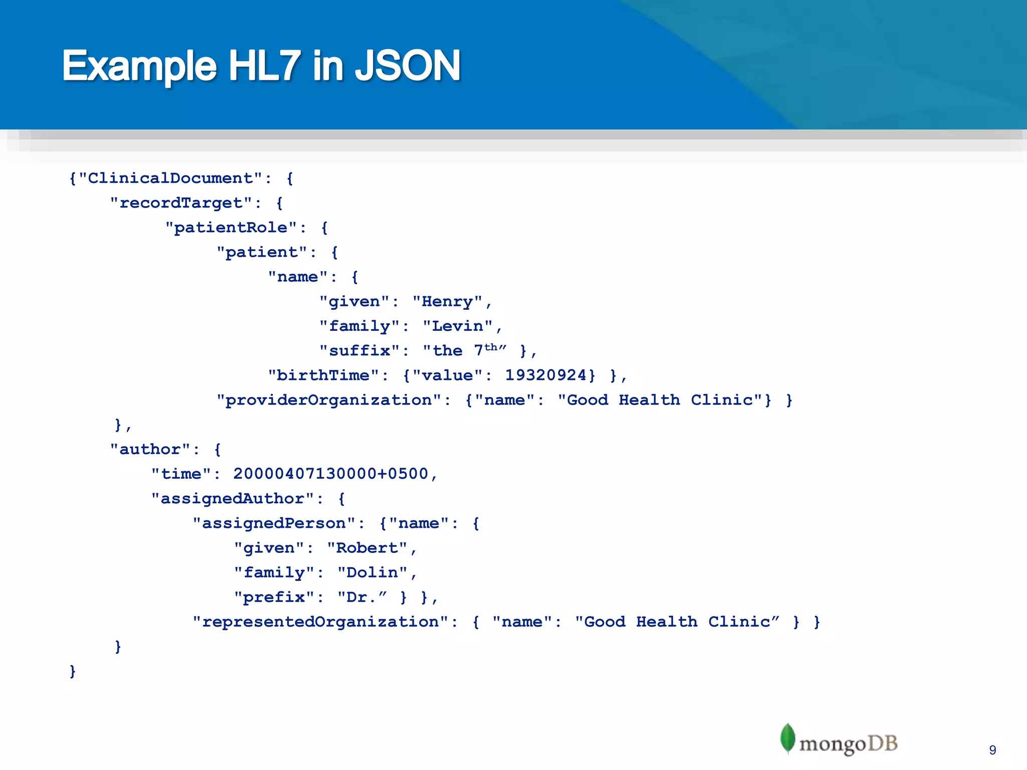 9
{"ClinicalDocument": {
"recordTarget": {
"patientRole": {
"patient": {
"name": {
"given": "Henry",
"family": "Levin",
"suffix": "the 7th” },
"birthTime": {"value": 19320924} },
"providerOrganization": {"name": "Good Health Clinic"} }
},
"author": {
"time": 20000407130000+0500,
"assignedAuthor": {
"assignedPerson": {"name": {
"given": "Robert",
"family": "Dolin",
"prefix": "Dr.” } },
"representedOrganization": { "name": "Good Health Clinic” } }
}
}
 