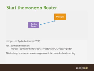 mongos --configdb <hostname>:27019 
For 3 configuration servers: 
mongos --configdb <host1>:<port1>,<host2>:<port2>,<host3>:<port3> 
This is always how to start a new mongos, even if the cluster is already running 
Start the mongos Router 
 