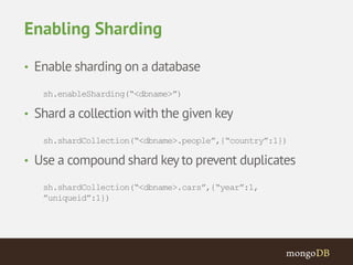 Enabling Sharding 
• Enable sharding on a database 
sh.enableSharding(“<dbname>”) 
• Shard a collection with the given key 
sh.shardCollection(“<dbname>.people”,{“country”:1}) 
• Use a compound shard key to prevent duplicates 
sh.shardCollection(“<dbname>.cars”,{“year”:1, 
”uniqueid”:1}) 
 