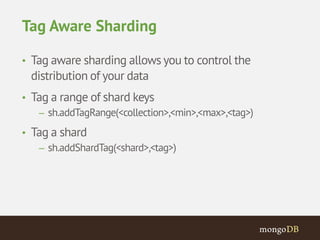 Tag Aware Sharding 
• Tag aware sharding allows you to control the 
distribution of your data 
• Tag a range of shard keys 
– sh.addTagRange(<collection>,<min>,<max>,<tag>) 
• Tag a shard 
– sh.addShardTag(<shard>,<tag>) 
 