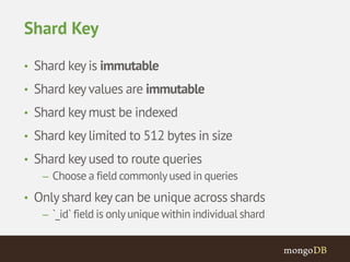 Shard Key 
• Shard key is immutable 
• Shard key values are immutable 
• Shard key must be indexed 
• Shard key limited to 512 bytes in size 
• Shard key used to route queries 
– Choose a field commonly used in queries 
• Only shard key can be unique across shards 
– `_id` field is only unique within individual shard 
 