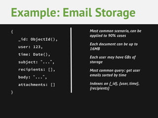 { 
_id: ObjectId(), 
user: 123, 
time: Date(), 
subject: “...”, 
recipients: [], 
body: “...”, 
attachments: [] 
} 
Example: Email Storage 
Most common scenario, can be applied to 90% cases 
Each document can be up to 16MB 
Each user may have GBs of storage 
Most common query: get user emails sorted by time 
Indexes on {_id}, {user, time}, {recipients}  