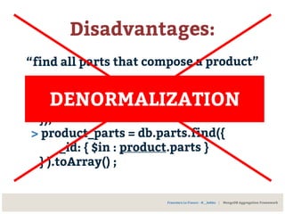 Disadvantages:
“find all parts that compose a product”
> product = db.products.findOne({
catalog_number: 1234
});
> product_parts = db.parts.find({
_id: { $in : product.parts }
} ).toArray() ;
Francesco Lo Franco - @__kekko | MongoDB Aggregation Framework
DENORMALIZATION
 