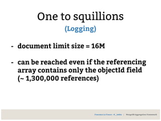 One to squillions
(Logging)
- document limit size = 16M
- can be reached even if the referencing
array contains only the objectId field
(~ 1,300,000 references)
Francesco Lo Franco - @__kekko | MongoDB Aggregation Framework
 