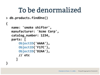 To be denormalized
> db.products.findOne()
{
name: 'smoke shifter',
manufacturer: 'Acme Corp',
catalog_number: 1234,
parts: [
ObjectID('AAAA'),
ObjectID('F17C'),
ObjectID('D2AA'),
// etc
]
}
Francesco Lo Franco - @__kekko | MongoDB Aggregation Framework
 