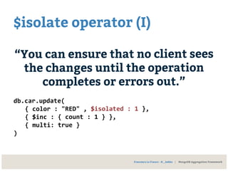 $isolate operator (I)
“You can ensure that no client sees
the changes until the operation
completes or errors out.”
db.car.update(
{ color : "RED" , $isolated : 1 },
{ $inc : { count : 1 } },
{ multi: true }
)
Francesco Lo Franco - @__kekko | MongoDB Aggregation Framework
 