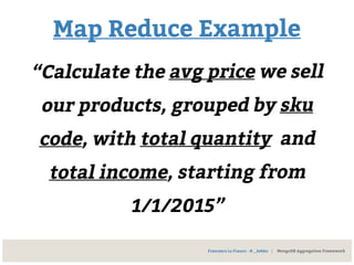 Map Reduce Example
“Calculate the avg price we sell
our products, grouped by sku
code, with total quantity and
total income, starting from
1/1/2015”
Francesco Lo Franco - @__kekko | MongoDB Aggregation Framework
 