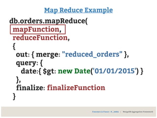 Map Reduce Example
db.orders.mapReduce(
mapFunction,
reduceFunction,
{
out: { merge: "reduced_orders" },
query: {
date:{ $gt: new Date('01/01/2015') }
},
finalize: finalizeFunction
}
Francesco Lo Franco - @__kekko | MongoDB Aggregation Framework
 
