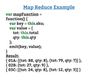 Map Reduce Example
var mapFunction =
function() {
var key = this.sku;
var value = {
tot: this.total
qty: this.qty
};
emit(key, value);
}
Result:
{ 01A: [{tot: 88, qty: 8}, {tot: 79, qty: 7}] },
{ 02B: {tot: 27, qty: 9} },
{ 03C: [{tot: 24, qty: 8}, {tot: 12, qty: 3}] }
 