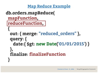 Map Reduce Example
db.orders.mapReduce(
mapFunction,
reduceFunction,
{
out: { merge: "reduced_orders" },
query: {
date:{ $gt: new Date('01/01/2015') }
},
finalize: finalizeFunction
}
Francesco Lo Franco - @__kekko | MongoDB Aggregation Framework
 