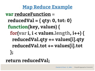 Map Reduce Example
var reduceFunction =
reducedVal = { qty: 0, tot: 0}
function(key, values) {
for(var i, i < values.length, i++) {
reducedVal.qty += values[i].qty
reducedVal.tot += values[i].tot
};
return reducedVal;
Francesco Lo Franco - @__kekko | MongoDB Aggregation Framework
 