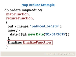 Map Reduce Example
db.orders.mapReduce(
mapFunction,
reduceFunction,
{
out: { merge: "reduced_orders" },
query: {
date:{ $gt: new Date('01/01/2015') }
},
finalize: finalizeFunction
}
Francesco Lo Franco - @__kekko | MongoDB Aggregation Framework
 