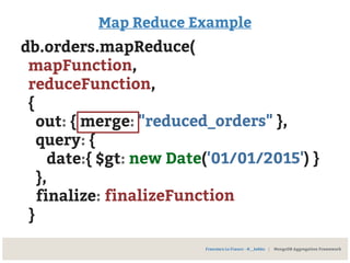 Map Reduce Example
db.orders.mapReduce(
mapFunction,
reduceFunction,
{
out: { merge: "reduced_orders" },
query: {
date:{ $gt: new Date('01/01/2015') }
},
finalize: finalizeFunction
}
Francesco Lo Franco - @__kekko | MongoDB Aggregation Framework
 