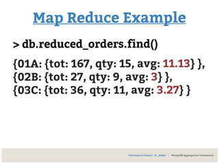 Map Reduce Example
> db.reduced_orders.find()
{01A: {tot: 167, qty: 15, avg: 11.13} },
{02B: {tot: 27, qty: 9, avg: 3} },
{03C: {tot: 36, qty: 11, avg: 3.27} }
Francesco Lo Franco - @__kekko | MongoDB Aggregation Framework
 