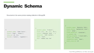 Tweet #MongoDBWebinar and follow @mongodb
{
product_name: ‘Acme Paint’,
color: [‘Red’, ‘Green’],
size_oz: [8, 32],
finish: [‘satin’, ‘eggshell’]
}
{
product_name: ‘T-shirt’,
size: [‘S’, ‘M’, ‘L’, ‘XL’],
color: [‘Heather Gray’ … ],
material: ‘100% cotton’,
wash: ‘cold’,
dry: ‘tumble dry low’
}
{
product_name: ‘Mountain Bike’,
brake_style: ‘mechanical disc’,
color: ‘grey’,
frame_material: ‘aluminum’,
no_speeds: 21,
package_height: ‘7.5x32.9x55’,
weight_lbs: 44.05,
suspension_type: ‘dual’,
wheel_size_in: 26
}
Documents in the same product catalog collection in MongoDB
Dynamic Schema
 