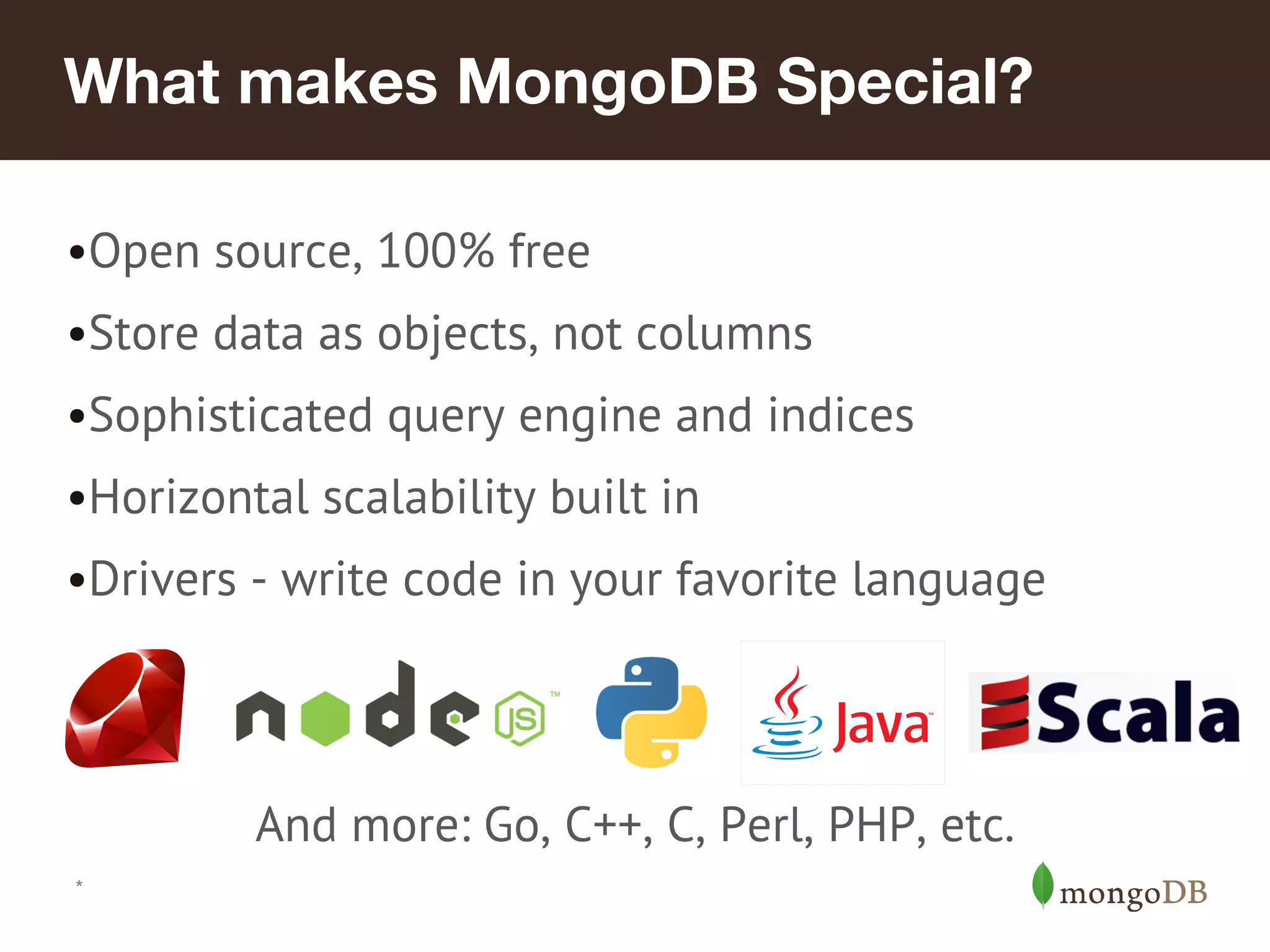 What makes MongoDB Special?
•Open source, 100% free
•Store data as objects, not columns
•Sophisticated query engine and indices
•Horizontal scalability built in
•Drivers - write code in your favorite language
And more: Go, C++, C, Perl, PHP, etc.
*