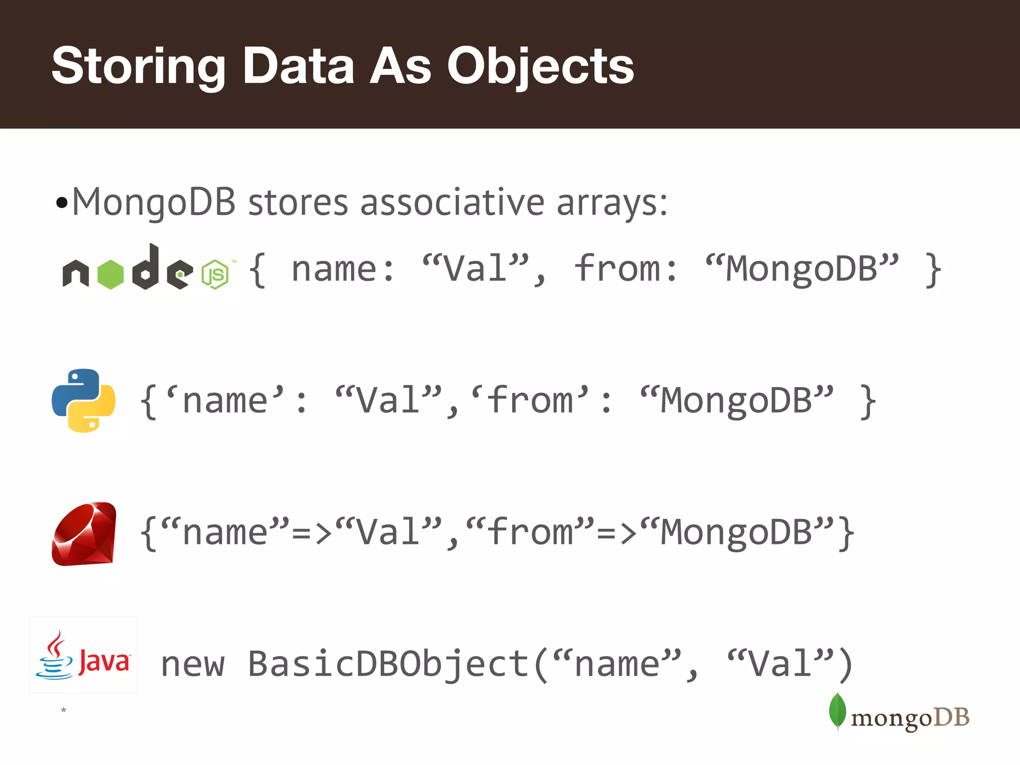 Storing Data As Objects
•MongoDB stores associative arrays:
{ name: “Val”, from: “MongoDB” }
{‘name’: “Val”,‘from’: “MongoDB” }
{“name”=>“Val”,“from”=>“MongoDB”}
new BasicDBObject(“name”, “Val”)
*
