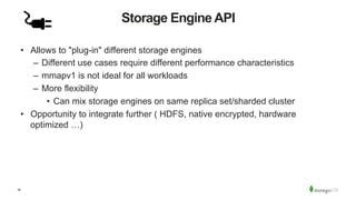 18
Storage Engine API
•  Allows to "plug-in" different storage engines
–  Different use cases require different performance characteristics
–  mmapv1 is not ideal for all workloads
–  More flexibility
•  Can mix storage engines on same replica set/sharded cluster
•  Opportunity to integrate further ( HDFS, native encrypted, hardware
optimized …)
 