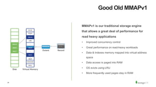 20
Good Old MMAPv1
MMAPv1 is our traditional storage engine
that allows a great deal of performance for
read heavy applications
•  Improved concurrency control
•  Great performance on read-heavy workloads
•  Data & Indexes memory mapped into virtual address
space
•  Data access is paged into RAM
•  OS evicts using LRU
•  More frequently used pages stay in RAM
 