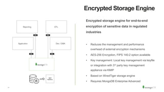21
Encrypted Storage Engine
Encrypted storage engine for end-to-end
encryption of sensitive data in regulated
industries
•  Reduces the management and performance
overhead of external encryption mechanisms
•  AES-256 Encryption, FIPS 140-2 option available
•  Key management: Local key management via keyfile
or integration with 3rd party key management
appliance via KMIP
•  Based on WiredTiger storage engine
•  Requires MongoDB Enterprise Advanced
 