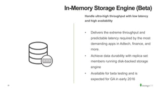 22
In-Memory Storage Engine (Beta)
Handle ultra-high throughput with low latency
and high availability
•  Delivers the extreme throughput and
predictable latency required by the most
demanding apps in Adtech, finance, and
more.
•  Achieve data durability with replica set
members running disk-backed storage
engine
•  Available for beta testing and is
expected for GA in early 2016
 