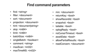 Find command parameters
•  find: <string>
•  filter: <document>
•  sort: <document>
•  projection: <document>
•  hint: <document|string>
•  skip: <int64>
•  limit: <int64>
•  batchSize: <int64>
•  singleBatch: <boolean>
•  comment: <string>
•  maxScan: <int32>
•  maxTimeMS: <int32>
•  min: <document>
•  returnKey: <bool>
•  showRecordId: <bool>
•  snapshot: <bool>
•  tailable: <bool>
•  oplogReply: <bool>
•  noCursorTimeout: <bool>
•  awaitData: <bool>
•  allowPartialResults: <bool>
•  readConcern: <document>
 