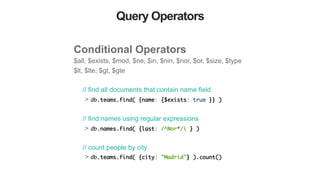 Query Operators
Conditional Operators
$all, $exists, $mod, $ne, $in, $nin, $nor, $or, $size, $type
$lt, $lte, $gt, $gte
// find all documents that contain name field
> db.teams.find( {name: {$exists: true }} )
// find names using regular expressions
> db.names.find( {last: /^Nor*/i } )
// count people by city
> db.teams.find( {city: "Madrid"} ).count()
 