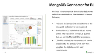 46
MongoDB Connector for BI
Visualize and explore multi-dimensional documents
using SQL-based BI tools. The connector does the
following:
•  Provides the BI tool with the schema of the
MongoDB collection to be visualized
•  Translates SQL statements issued by the
BI tool into equivalent MongoDB queries
that are sent to MongoDB for processing
•  Converts the results into the tabular format
expected by the BI tool, which can then
visualize the data based on user
requirements
 