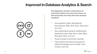 47
Improved In-Database Analytics & Search
New Aggregation operators extend options for
performing analytics and ensure that answers are
delivered quickly and simply with lower developer
complexity
•  Array operators: $slice, $arrayElemAt,
$concatArrays, $filter, $min, $max, $avg, $sum,
and more
•  New mathematical operators: $stdDevSamp,
$stdDevPop, $sqrt, $abs, $trunc, $ceil, $floor,
$log, $pow, $exp, and more
•  Random sample of documents: $sample
•  Case sensitive text search and support for
additional languages such as Arabic, Farsi,
Chinese, and more
 