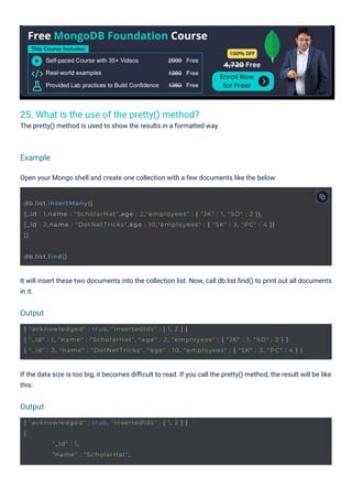 25. What is the use of the pretty() method?
The pretty() method is used to show the results in a formatted way.
Open your Mongo shell and create one collection with a few documents like the below:
If the data size is too big, it becomes diﬃcult to read. If you call the pretty() method, the result will be like
this:
It will insert these two documents into the collection list. Now, call db.list.ﬁnd() to print out all documents
in it.
Output
Output
Example
db.list.find()
{ "acknowledged" : true, "insertedIds" : [ 1, 2 ] }
{
"_id" : 1,
"name" : "ScholarHat",
db.list.insertMany([
{_id : 1,name : "ScholarHat",age : 2,"employees" : { "JK" : 1, "SD" : 2 }},
{_id : 2,name : "DotNetTricks",age : 10,"employees" : { "SK" : 3, "PC" : 4 }}
])
{ "acknowledged" : true, "insertedIds" : [ 1, 2 ] }
{ "_id" : 1, "name" : "ScholarHat", "age" : 2, "employees" : { "JK" : 1, "SD" : 2 } }
{ "_id" : 2, "name" : "DotNetTricks", "age" : 10, "employees" : { "SK" : 3, "PC" : 4 } }
 