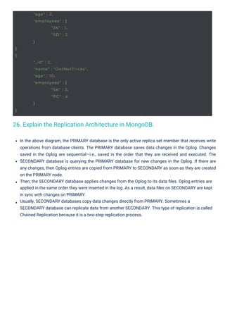 }
{
}
}
}
"age" : 2,
"employees" : {
"JK" : 1,
"SD" : 2
"_id" : 2,
"name" : "DotNetTricks",
"age" : 10,
"employees" : {
"SK" : 3,
"PC" : 4
26. Explain the Replication Architecture in MongoDB.
In the above diagram, the PRIMARY database is the only active replica set member that receives write
operations from database clients. The PRIMARY database saves data changes in the Oplog. Changes
saved in the Oplog are sequential—i.e., saved in the order that they are received and executed. The
SECONDARY database is querying the PRIMARY database for new changes in the Oplog. If there are
any changes, then Oplog entries are copied from PRIMARY to SECONDARY as soon as they are created
on the PRIMARY node.
Then, the SECONDARY database applies changes from the Oplog to its data ﬁles. Oplog entries are
applied in the same order they were inserted in the log. As a result, data ﬁles on SECONDARY are kept
in sync with changes on PRIMARY.
Usually, SECONDARY databases copy data changes directly from PRIMARY. Sometimes a
SECONDARY database can replicate data from another SECONDARY. This type of replication is called
Chained Replication because it is a two-step replication process.
 