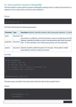 31. How to perform queries in MongoDB?
The ﬁnd method is used to perform queries in MongoDB. Querying returns a subset of documents in a
collection, from no documents at all to the entire collection.
options
projection
Parameter
query
Type
document
document
document
The ﬁnd() method takes the following parameters:
The above query uses $gt to return documents where the value of qty is greater than 5.
Description Optional. Speciﬁes selection ﬁlter using query operators. To return
all
documents in a collection, omit this parameter or pass an empty document ({}).
Optional. Speciﬁes the ﬁelds to return in the documents that match the query
ﬁlter. To return all ﬁelds in the matching documents, omit this parameter.
Optional. Speciﬁes additional options for the query. These options modify
query behavior and how results are returned.
Syntax
Output
Example
{
db.collection.find( , , )
"acknowledged" : true,
"insertedIds" : [
db.list.find( { qty: { $gt: 5 } } )
db.list.insertMany([
{ "_id": "apples", "qty": 10 },
{ "_id": "bananas", "qty": 19 },
{ "_id": "oranges", "qty": { "in stock": 8, "ordered": 12 } },
{ "_id": "avocados", "qty": "seventeen" }
])
 